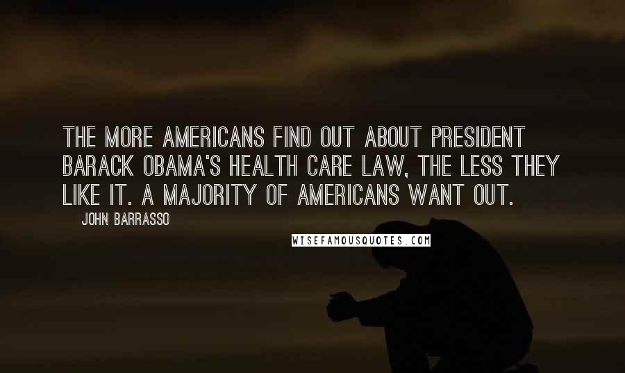 John Barrasso Quotes: The more Americans find out about President Barack Obama's health care law, the less they like it. A majority of Americans want out.