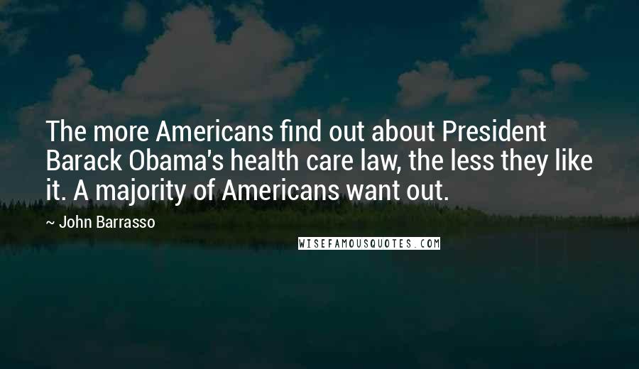 John Barrasso Quotes: The more Americans find out about President Barack Obama's health care law, the less they like it. A majority of Americans want out.