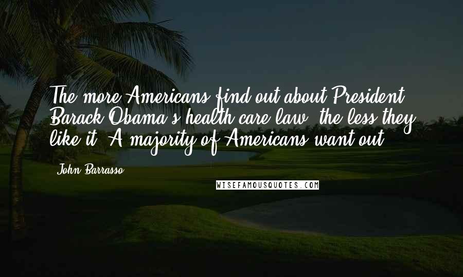 John Barrasso Quotes: The more Americans find out about President Barack Obama's health care law, the less they like it. A majority of Americans want out.