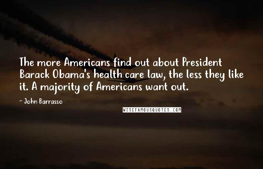 John Barrasso Quotes: The more Americans find out about President Barack Obama's health care law, the less they like it. A majority of Americans want out.