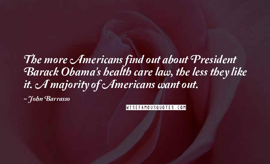 John Barrasso Quotes: The more Americans find out about President Barack Obama's health care law, the less they like it. A majority of Americans want out.