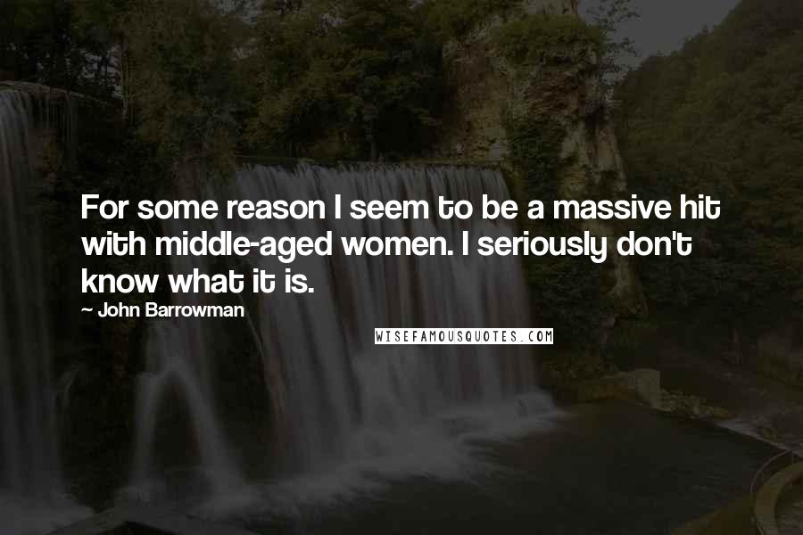 John Barrowman Quotes: For some reason I seem to be a massive hit with middle-aged women. I seriously don't know what it is.