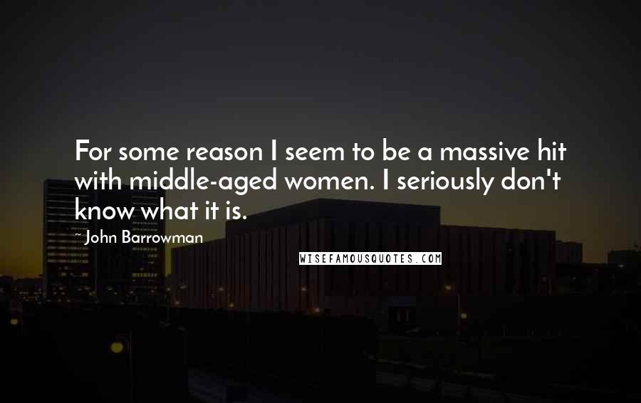 John Barrowman Quotes: For some reason I seem to be a massive hit with middle-aged women. I seriously don't know what it is.