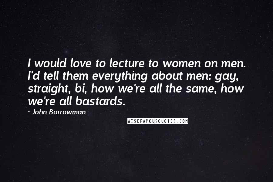 John Barrowman Quotes: I would love to lecture to women on men. I'd tell them everything about men: gay, straight, bi, how we're all the same, how we're all bastards.