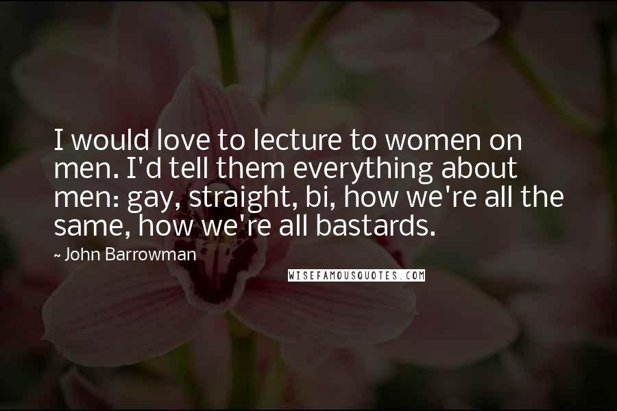 John Barrowman Quotes: I would love to lecture to women on men. I'd tell them everything about men: gay, straight, bi, how we're all the same, how we're all bastards.