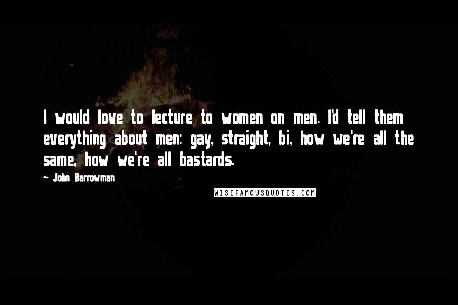 John Barrowman Quotes: I would love to lecture to women on men. I'd tell them everything about men: gay, straight, bi, how we're all the same, how we're all bastards.