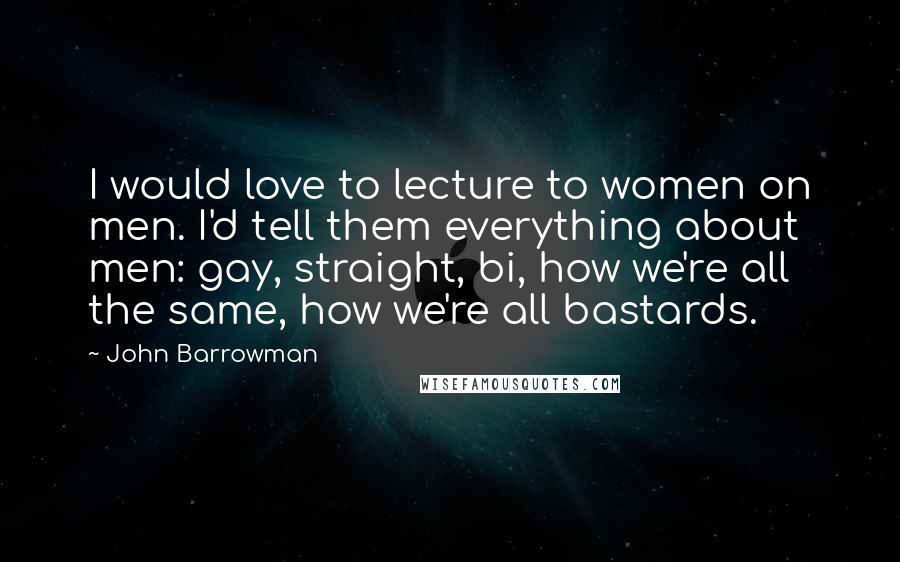 John Barrowman Quotes: I would love to lecture to women on men. I'd tell them everything about men: gay, straight, bi, how we're all the same, how we're all bastards.