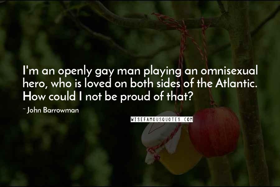 John Barrowman Quotes: I'm an openly gay man playing an omnisexual hero, who is loved on both sides of the Atlantic. How could I not be proud of that?