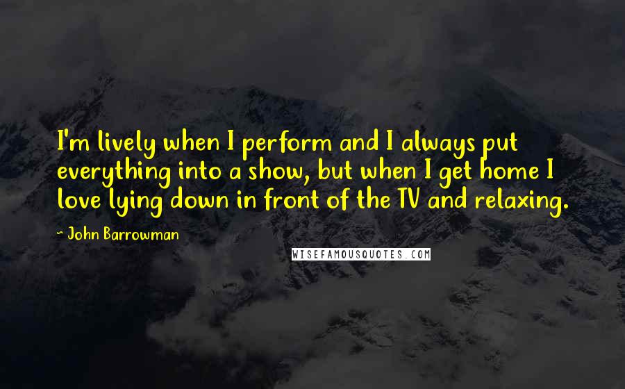 John Barrowman Quotes: I'm lively when I perform and I always put everything into a show, but when I get home I love lying down in front of the TV and relaxing.