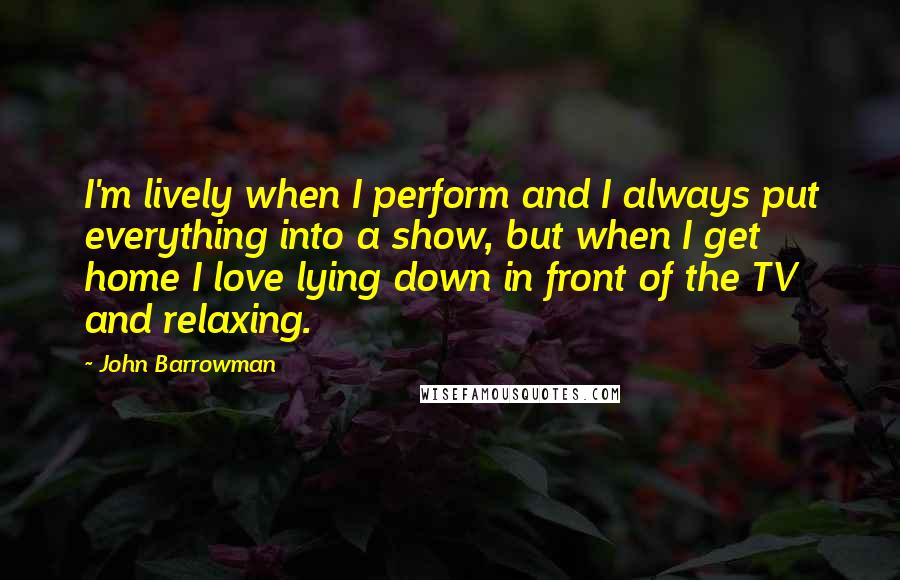 John Barrowman Quotes: I'm lively when I perform and I always put everything into a show, but when I get home I love lying down in front of the TV and relaxing.