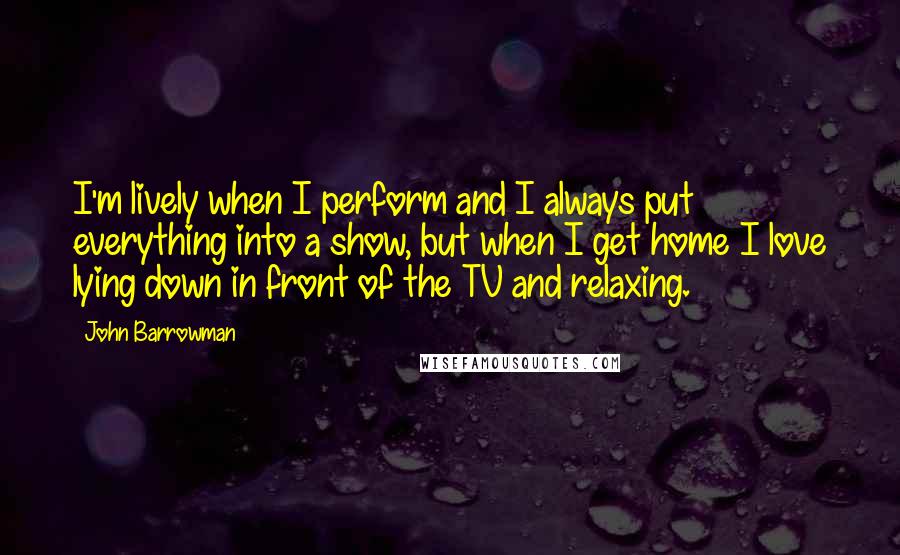 John Barrowman Quotes: I'm lively when I perform and I always put everything into a show, but when I get home I love lying down in front of the TV and relaxing.