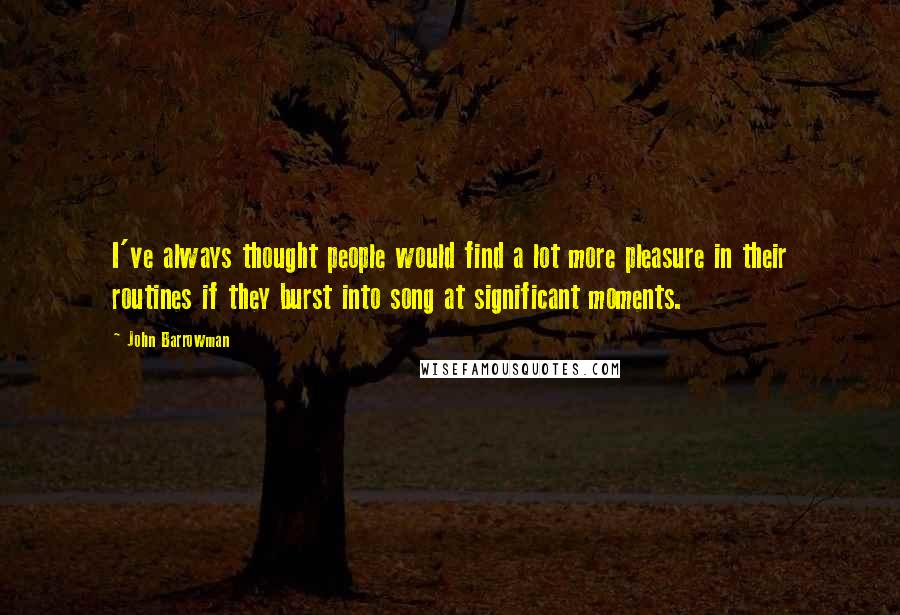 John Barrowman Quotes: I've always thought people would find a lot more pleasure in their routines if they burst into song at significant moments.