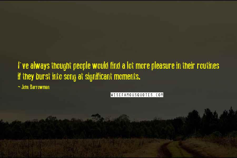 John Barrowman Quotes: I've always thought people would find a lot more pleasure in their routines if they burst into song at significant moments.