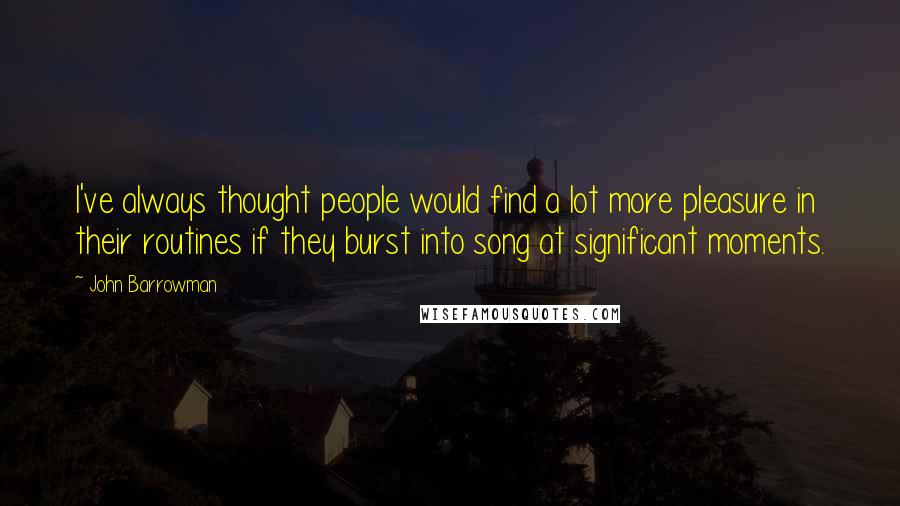 John Barrowman Quotes: I've always thought people would find a lot more pleasure in their routines if they burst into song at significant moments.