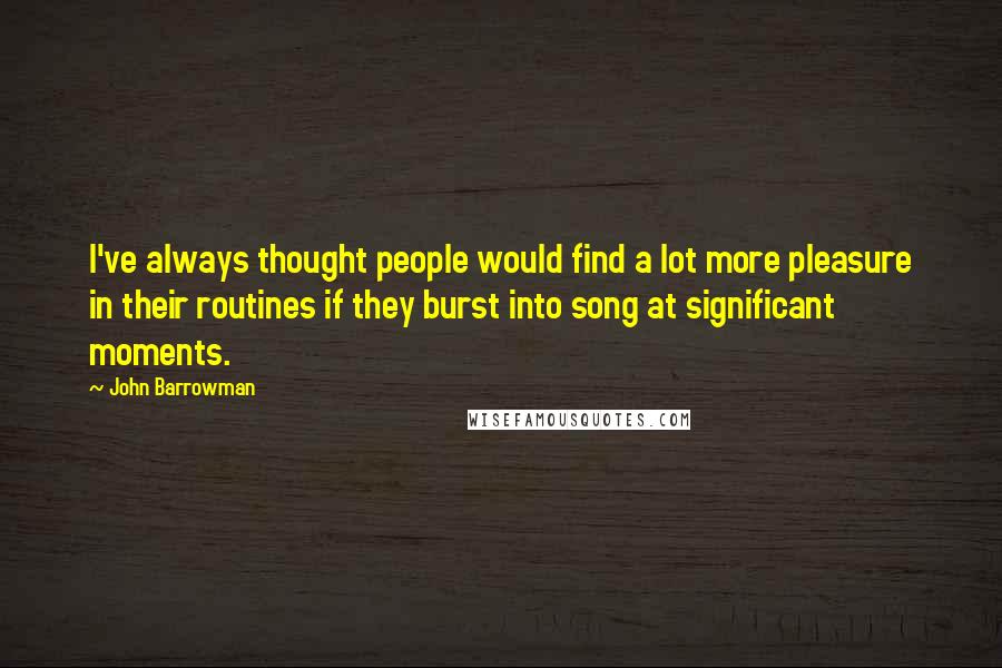 John Barrowman Quotes: I've always thought people would find a lot more pleasure in their routines if they burst into song at significant moments.