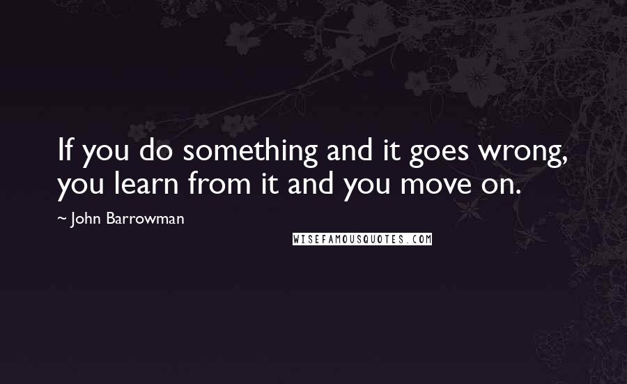 John Barrowman Quotes: If you do something and it goes wrong, you learn from it and you move on.