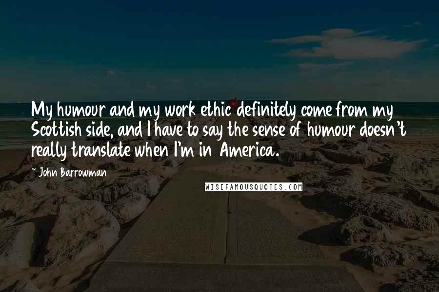 John Barrowman Quotes: My humour and my work ethic definitely come from my Scottish side, and I have to say the sense of humour doesn't really translate when I'm in America.