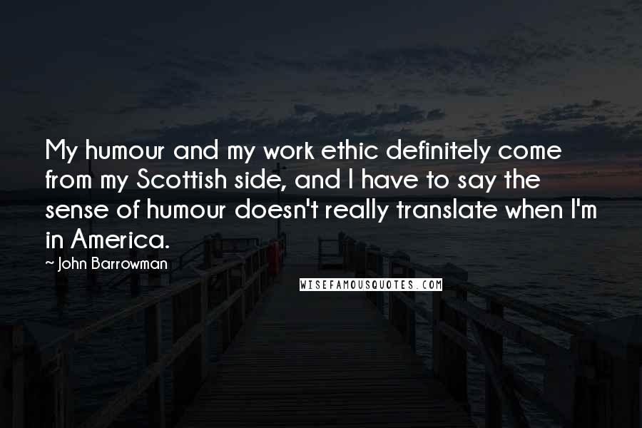John Barrowman Quotes: My humour and my work ethic definitely come from my Scottish side, and I have to say the sense of humour doesn't really translate when I'm in America.