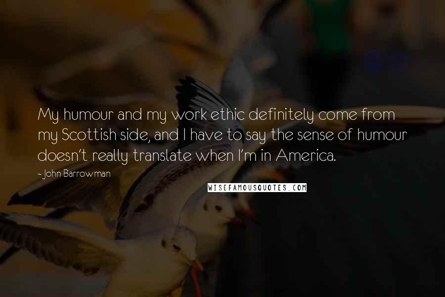 John Barrowman Quotes: My humour and my work ethic definitely come from my Scottish side, and I have to say the sense of humour doesn't really translate when I'm in America.