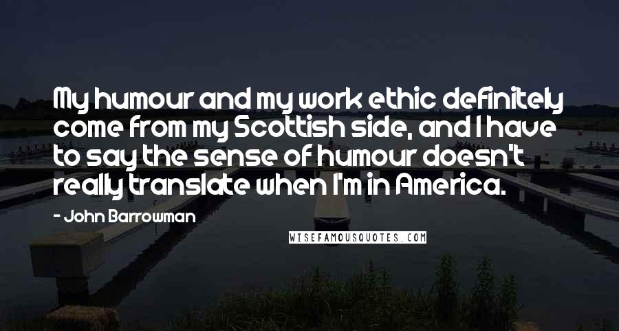 John Barrowman Quotes: My humour and my work ethic definitely come from my Scottish side, and I have to say the sense of humour doesn't really translate when I'm in America.