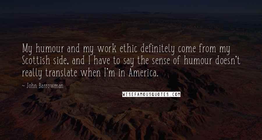 John Barrowman Quotes: My humour and my work ethic definitely come from my Scottish side, and I have to say the sense of humour doesn't really translate when I'm in America.