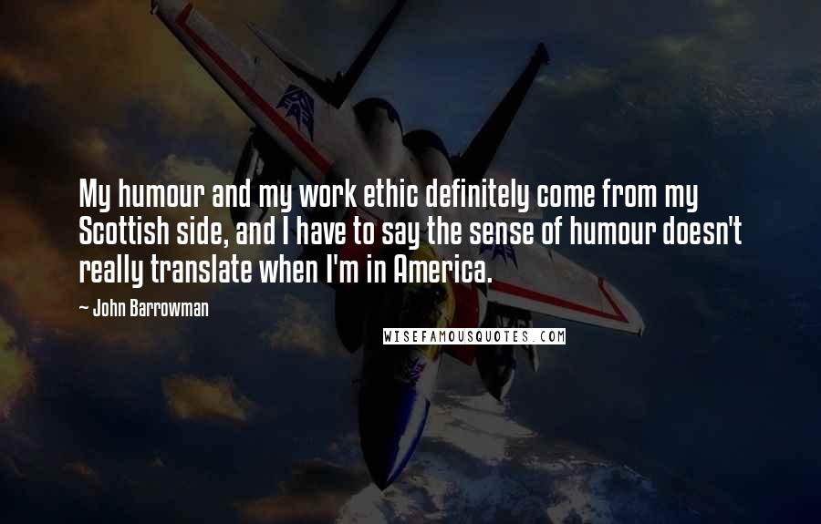 John Barrowman Quotes: My humour and my work ethic definitely come from my Scottish side, and I have to say the sense of humour doesn't really translate when I'm in America.