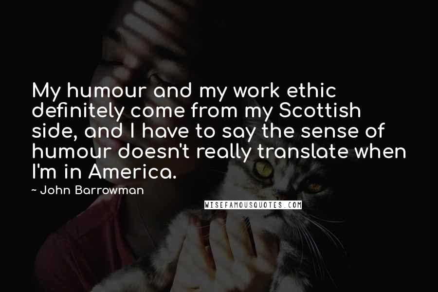 John Barrowman Quotes: My humour and my work ethic definitely come from my Scottish side, and I have to say the sense of humour doesn't really translate when I'm in America.