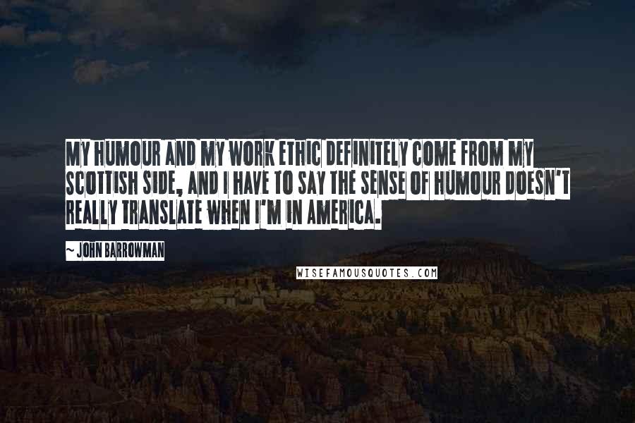 John Barrowman Quotes: My humour and my work ethic definitely come from my Scottish side, and I have to say the sense of humour doesn't really translate when I'm in America.