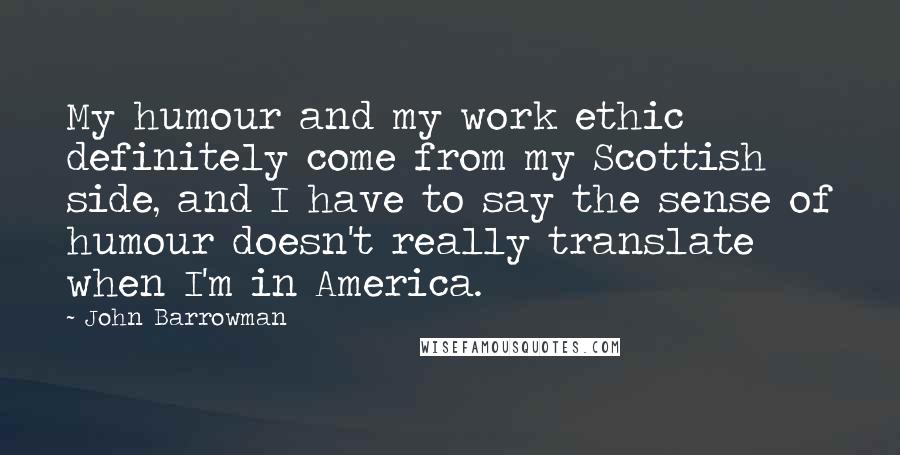 John Barrowman Quotes: My humour and my work ethic definitely come from my Scottish side, and I have to say the sense of humour doesn't really translate when I'm in America.