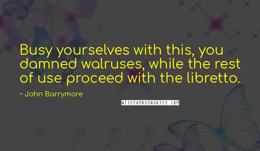 John Barrymore Quotes: Busy yourselves with this, you damned walruses, while the rest of use proceed with the libretto.