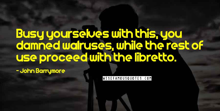 John Barrymore Quotes: Busy yourselves with this, you damned walruses, while the rest of use proceed with the libretto.