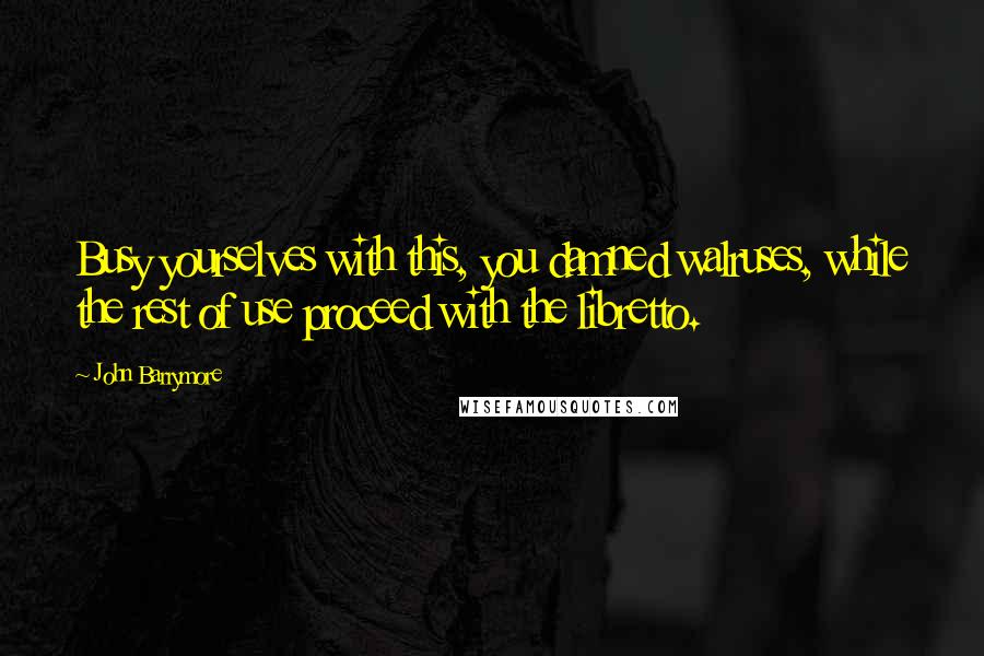 John Barrymore Quotes: Busy yourselves with this, you damned walruses, while the rest of use proceed with the libretto.