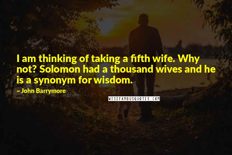 John Barrymore Quotes: I am thinking of taking a fifth wife. Why not? Solomon had a thousand wives and he is a synonym for wisdom.
