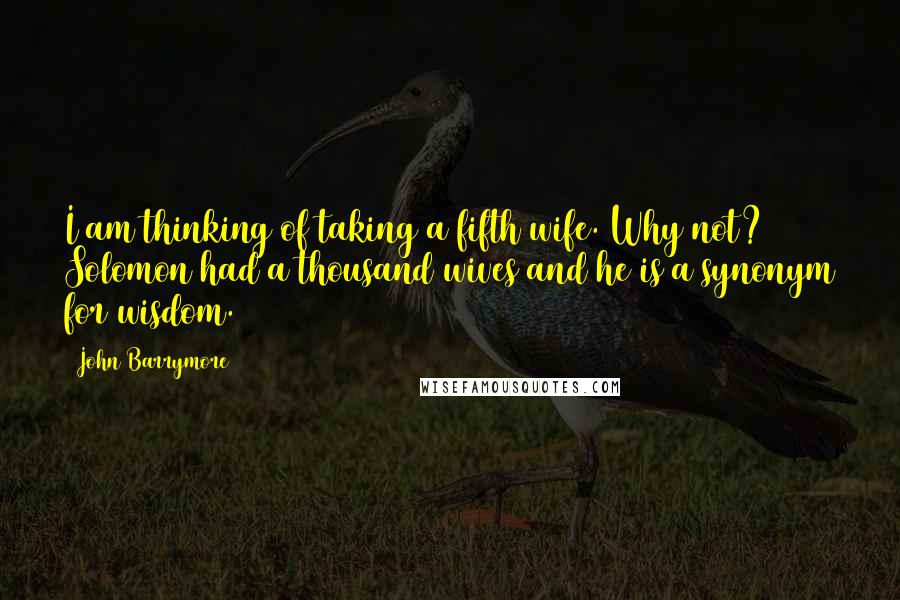 John Barrymore Quotes: I am thinking of taking a fifth wife. Why not? Solomon had a thousand wives and he is a synonym for wisdom.