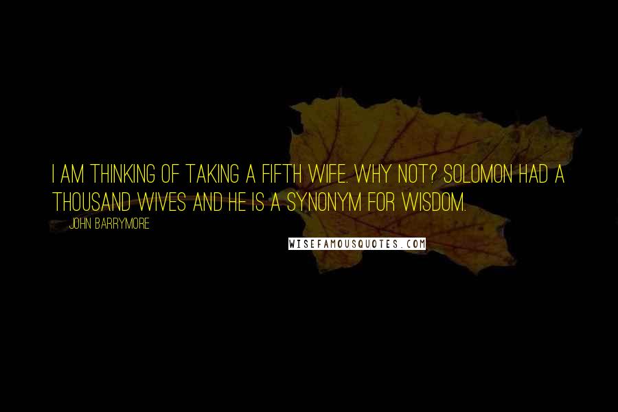 John Barrymore Quotes: I am thinking of taking a fifth wife. Why not? Solomon had a thousand wives and he is a synonym for wisdom.