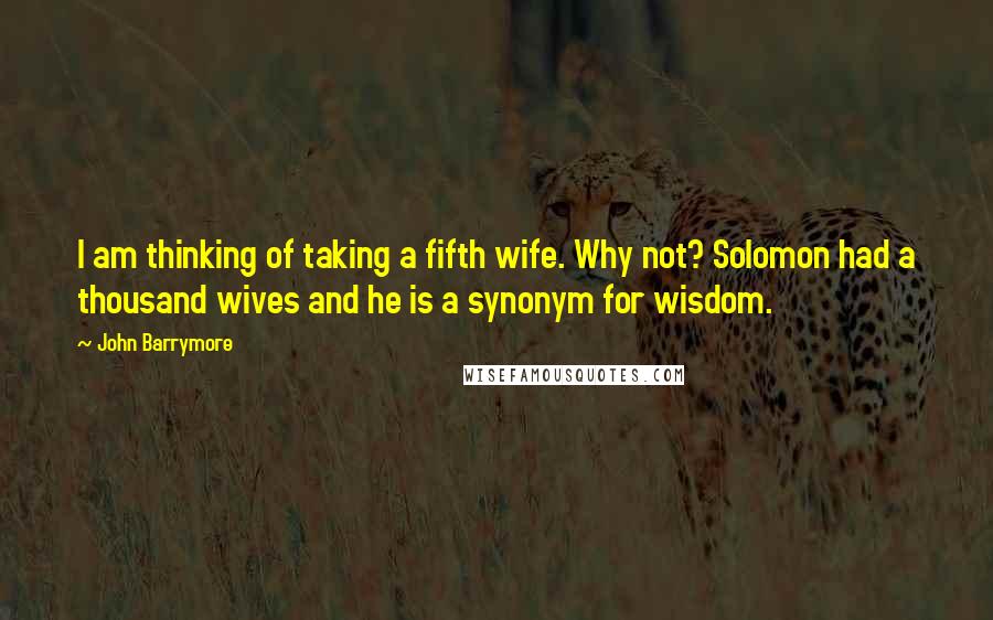 John Barrymore Quotes: I am thinking of taking a fifth wife. Why not? Solomon had a thousand wives and he is a synonym for wisdom.