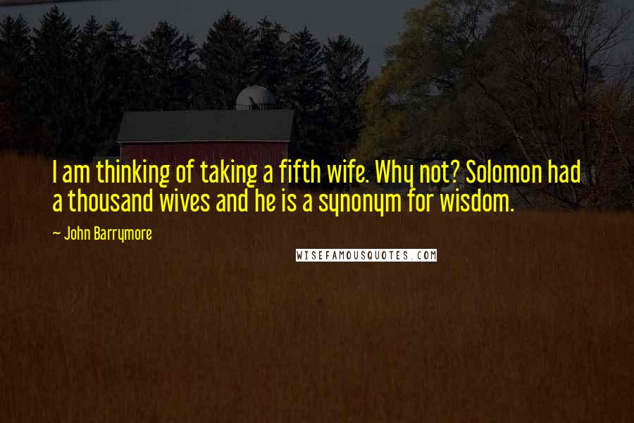 John Barrymore Quotes: I am thinking of taking a fifth wife. Why not? Solomon had a thousand wives and he is a synonym for wisdom.