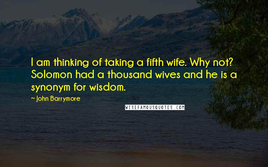 John Barrymore Quotes: I am thinking of taking a fifth wife. Why not? Solomon had a thousand wives and he is a synonym for wisdom.