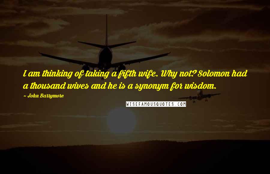 John Barrymore Quotes: I am thinking of taking a fifth wife. Why not? Solomon had a thousand wives and he is a synonym for wisdom.