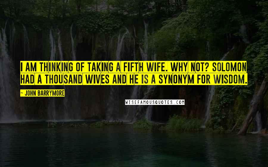 John Barrymore Quotes: I am thinking of taking a fifth wife. Why not? Solomon had a thousand wives and he is a synonym for wisdom.