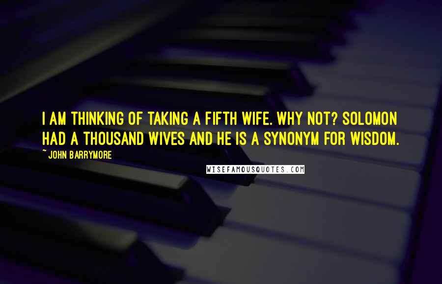 John Barrymore Quotes: I am thinking of taking a fifth wife. Why not? Solomon had a thousand wives and he is a synonym for wisdom.