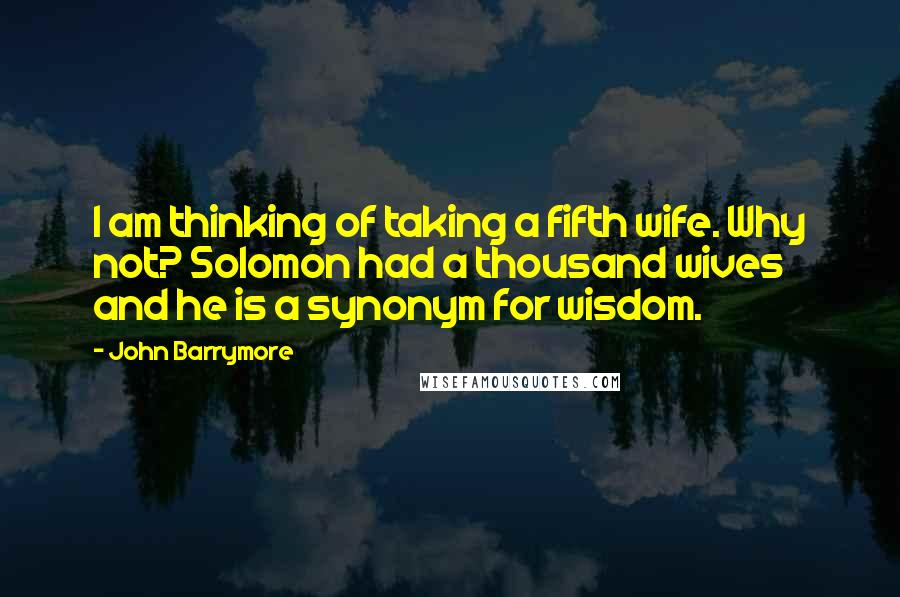 John Barrymore Quotes: I am thinking of taking a fifth wife. Why not? Solomon had a thousand wives and he is a synonym for wisdom.