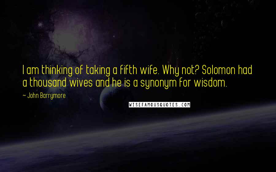 John Barrymore Quotes: I am thinking of taking a fifth wife. Why not? Solomon had a thousand wives and he is a synonym for wisdom.