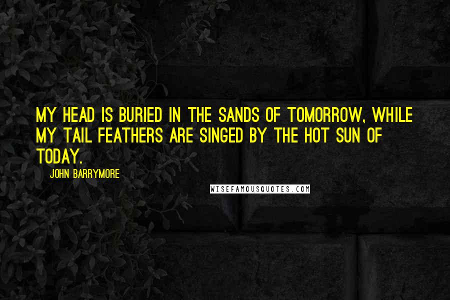 John Barrymore Quotes: My head is buried in the sands of tomorrow, while my tail feathers are singed by the hot sun of today.