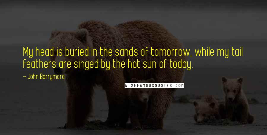 John Barrymore Quotes: My head is buried in the sands of tomorrow, while my tail feathers are singed by the hot sun of today.