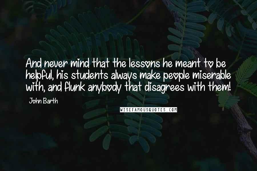 John Barth Quotes: And never mind that the lessons he meant to be helpful, his students always make people miserable with, and flunk anybody that disagrees with them!
