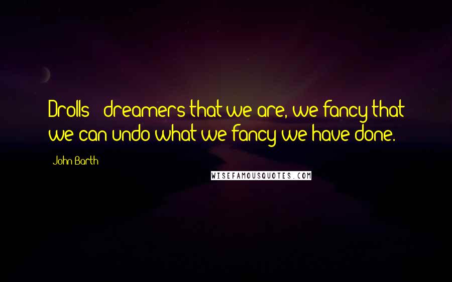 John Barth Quotes: Drolls & dreamers that we are, we fancy that we can undo what we fancy we have done.