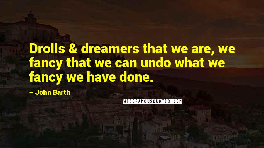 John Barth Quotes: Drolls & dreamers that we are, we fancy that we can undo what we fancy we have done.