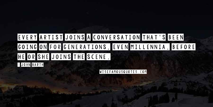 John Barth Quotes: Every artist joins a conversation that's been going on for generations, even millennia, before he or she joins the scene.