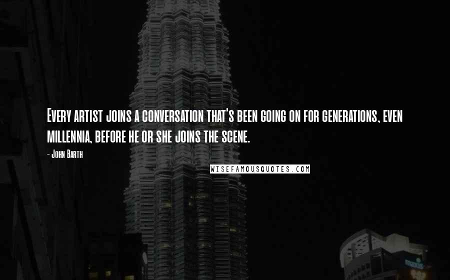 John Barth Quotes: Every artist joins a conversation that's been going on for generations, even millennia, before he or she joins the scene.